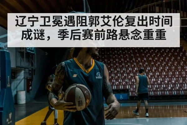 辽宁卫冕遇阻郭艾伦复出时间成谜，季后赛前路悬念重重