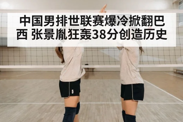 中国男排世联赛爆冷掀翻巴西 张景胤狂轰38分创造历史